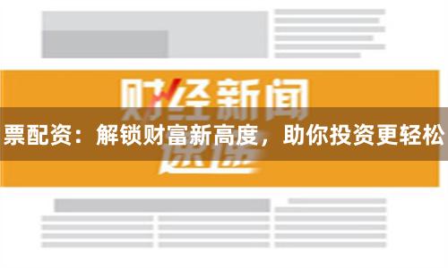 票配資：解鎖財(cái)富新高度，助你投資更輕松